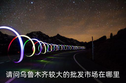 請問烏魯木齊較大的批發(fā)市場在哪里