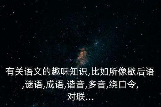 有關(guān)語文的趣味知識,比如所像歇后語,謎語,成語,諧音,多音,繞口令,對聯(lián)...