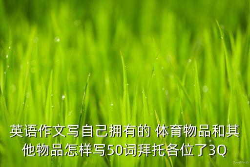 英語(yǔ)作文寫自己擁有的 體育物品和其他物品怎樣寫50詞拜托各位了3Q