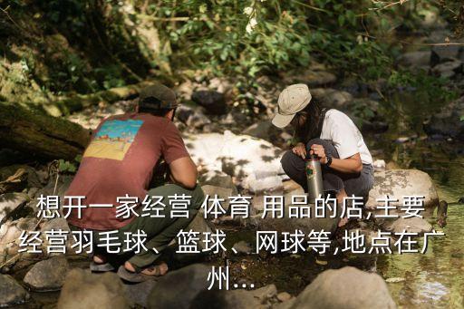 想開一家經(jīng)營 體育 用品的店,主要經(jīng)營羽毛球、籃球、網(wǎng)球等,地點在廣州...