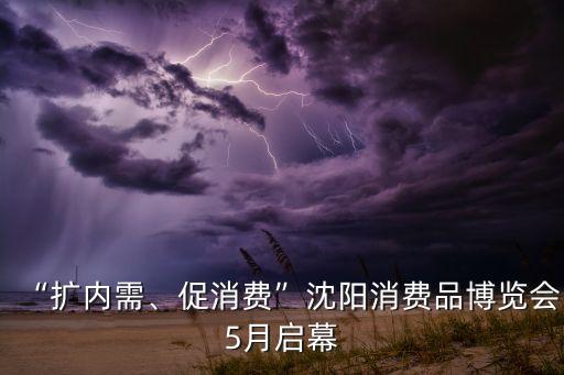 “擴內(nèi)需、促消費”沈陽消費品博覽會5月啟幕