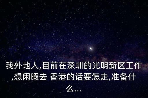 我外地人,目前在深圳的光明新區(qū)工作,想閑暇去 香港的話要怎走,準備什么...