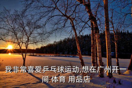 我非常喜愛乒乓球運動,想在廣州開一間 體育 用品店