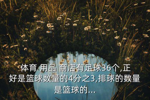  體育 用品 商店有足球36個(gè),正好是籃球數(shù)量的4分之3,排球的數(shù)量是籃球的...