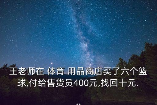 王老師在 體育 用品商店買(mǎi)了六個(gè)籃球,付給售貨員400元,找回十元...
