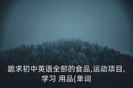 跪求初中英語(yǔ)全部的食品,運(yùn)動(dòng)項(xiàng)目,學(xué)習(xí) 用品(單詞