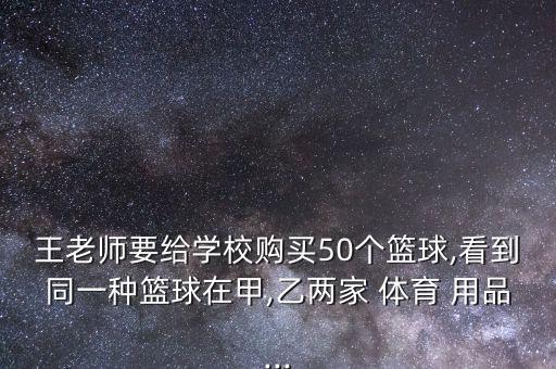 王老師要給學(xué)校購買50個(gè)籃球,看到同一種籃球在甲,乙兩家 體育 用品...