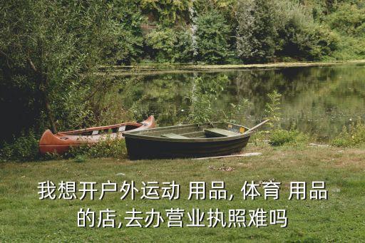 我想開(kāi)戶(hù)外運(yùn)動(dòng) 用品, 體育 用品的店,去辦營(yíng)業(yè)執(zhí)照難嗎