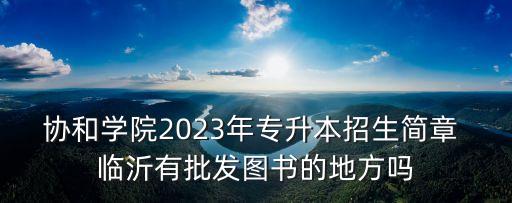 協(xié)和學(xué)院2023年專升本招生簡(jiǎn)章 臨沂有批發(fā)圖書的地方嗎