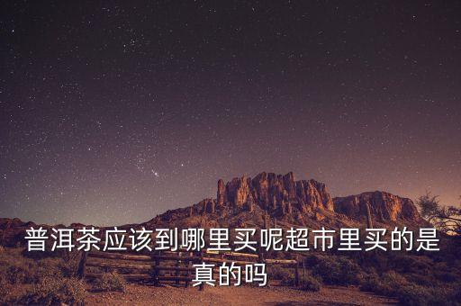  普洱茶應該到哪里買呢超市里買的是真的嗎