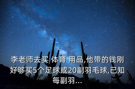 李老師去買 體育 用品,他帶的錢剛好夠買5個足球或20副羽毛球,已知每副羽...