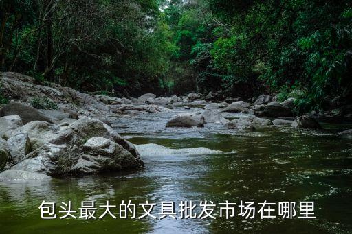  包頭最大的文具批發(fā)市場(chǎng)在哪里