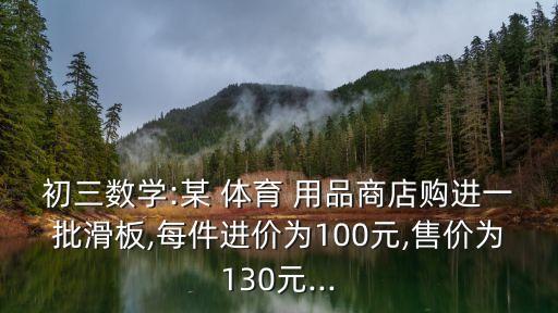 初三數(shù)學(xué):某 體育 用品商店購進(jìn)一批滑板,每件進(jìn)價(jià)為100元,售價(jià)為130元...