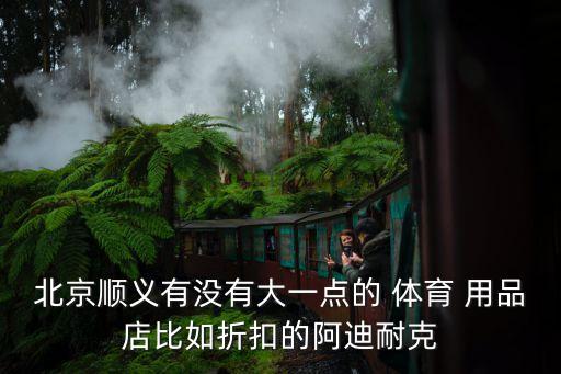 北京順義有沒(méi)有大一點(diǎn)的 體育 用品店比如折扣的阿迪耐克