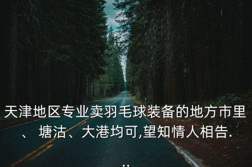天津地區(qū)專業(yè)賣羽毛球裝備的地方市里、 塘沽、大港均可,望知情人相告...