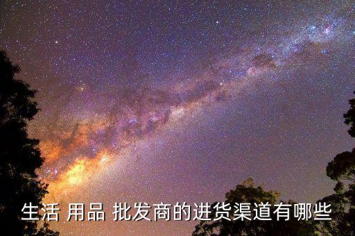 生活 用品 批發(fā)商的進(jìn)貨渠道有哪些