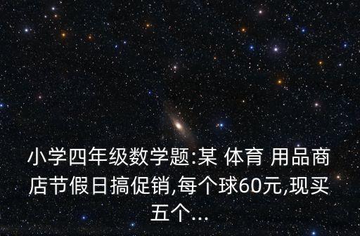 小學(xué)四年級(jí)數(shù)學(xué)題:某 體育 用品商店節(jié)假日搞促銷,每個(gè)球60元,現(xiàn)買五個(gè)...