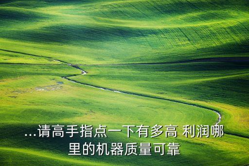 ...請(qǐng)高手指點(diǎn)一下有多高 利潤(rùn)哪里的機(jī)器質(zhì)量可靠