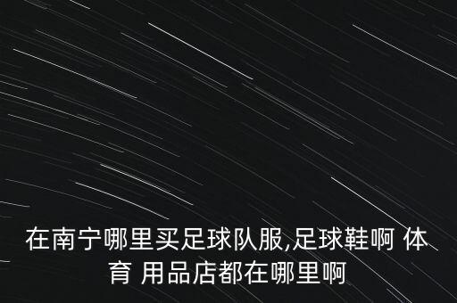 在南寧哪里買(mǎi)足球隊(duì)服,足球鞋啊 體育 用品店都在哪里啊