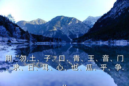 用“勿,土、子、口、青、王、音、門、求、日、耳、心、也、瓜、乎、爭...