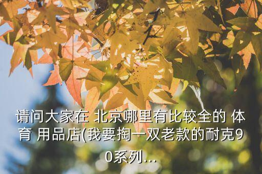 請(qǐng)問(wèn)大家在 北京哪里有比較全的 體育 用品店(我要掏一雙老款的耐克90系列...