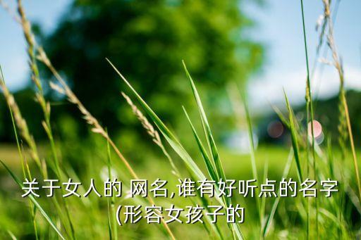 關(guān)于女人的 網(wǎng)名,誰(shuí)有好聽(tīng)點(diǎn)的名字(形容女孩子的