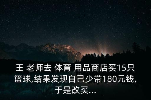 王 老師去 體育 用品商店買15只籃球,結(jié)果發(fā)現(xiàn)自己少帶180元錢,于是改買...