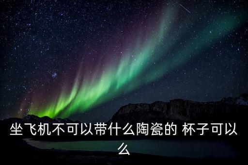 坐飛機(jī)不可以帶什么陶瓷的 杯子可以么