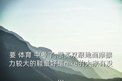 要 體育 中考了,想買雙跟地面摩擦力較大的鞋最好是nike的大家有沒(méi)...