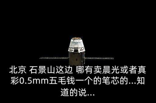 北京 石景山這邊 哪有賣晨光或者真彩0.5mm五毛錢一個的筆芯的…知道的說...