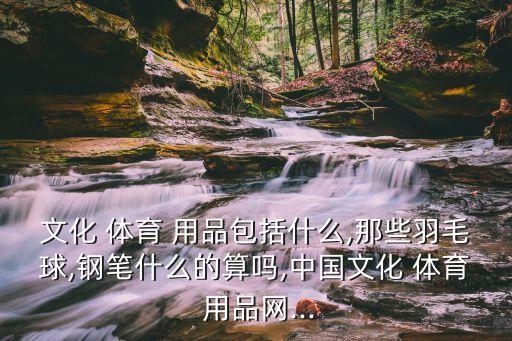 文化 體育 用品包括什么,那些羽毛球,鋼筆什么的算嗎,中國文化 體育 用品網...