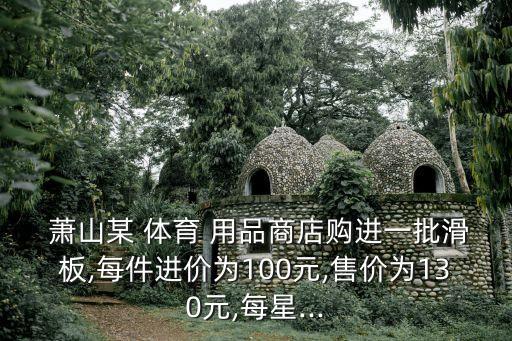  蕭山某 體育 用品商店購(gòu)進(jìn)一批滑板,每件進(jìn)價(jià)為100元,售價(jià)為130元,每星...