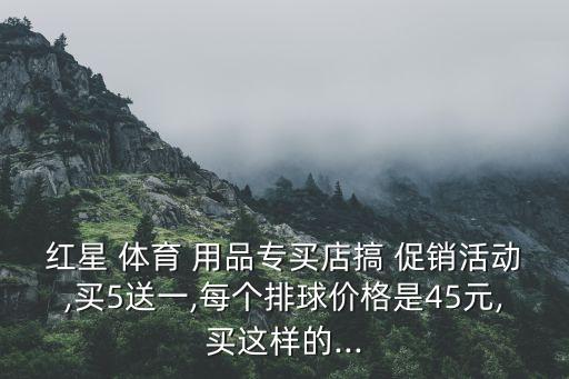 紅星 體育 用品專買店搞 促銷活動(dòng),買5送一,每個(gè)排球價(jià)格是45元,買這樣的...