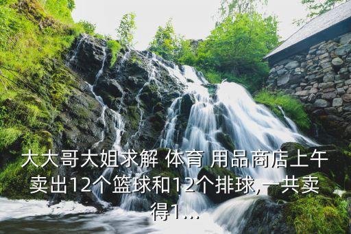 大大哥大姐求解 體育 用品商店上午賣(mài)出12個(gè)籃球和12個(gè)排球,一共賣(mài)得1...
