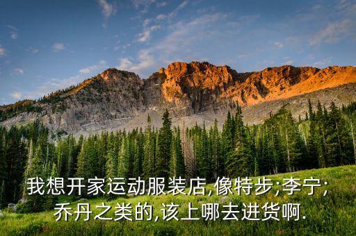 我想開家運動服裝店,像特步;李寧; 喬丹之類的,該上哪去進貨啊.