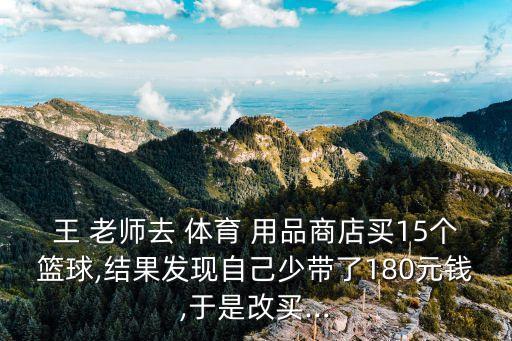 王 老師去 體育 用品商店買15個籃球,結(jié)果發(fā)現(xiàn)自己少帶了180元錢,于是改買...